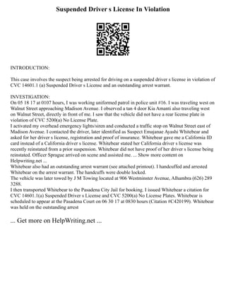 Suspended Driver s License In Violation
INTRODUCTION:
This case involves the suspect being arrested for driving on a suspended driver s license in violation of
CVC 14601.1 (a) Suspended Driver s License and an outstanding arrest warrant.
INVESTIGATION:
On 05 18 17 at 0107 hours, I was working uniformed patrol in police unit #16. I was traveling west on
Walnut Street approaching Madison Avenue. I observed a tan 4 door Kia Amanti also traveling west
on Walnut Street, directly in front of me. I saw that the vehicle did not have a rear license plate in
violation of CVC 5200(a) No License Plate.
I activated my overhead emergency lights/siren and conducted a traffic stop on Walnut Street east of
Madison Avenue. I contacted the driver, later identified as Suspect Emajanae Ayashi Whitebear and
asked for her driver s license, registration and proof of insurance. Whitebear gave me a California ID
card instead of a California driver s license. Whitebear stated her California driver s license was
recently reinstated from a prior suspension. Whitebear did not have proof of her driver s license being
reinstated. Officer Sprague arrived on scene and assisted me. ... Show more content on
Helpwriting.net ...
Whitebear also had an outstanding arrest warrant (see attached printout). I handcuffed and arrested
Whitebear on the arrest warrant. The handcuffs were double locked.
The vehicle was later towed by J M Towing located at 906 Westminster Avenue, Alhambra (626) 289
3288.
I then transported Whitebear to the Pasadena City Jail for booking. I issued Whitebear a citation for
CVC 14601.1(a) Suspended Driver s License and CVC 5200(a) No License Plates. Whitebear is
scheduled to appear at the Pasadena Court on 06 30 17 at 0830 hours (Citation #C420199). Whitebear
was held on the outstanding arrest
... Get more on HelpWriting.net ...
 
