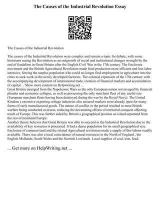 The Causes of the Industrial Revolution Essay
The Causes of the Industrial Revolution
The causes of the Industrial Revolution were complex and remain a topic for debate, with some
historians seeing the Revolution as an outgrowth of social and institutional changes wrought by the
end of feudalism in Great Britain after the English Civil War in the 17th century. The Enclosure
movement and the British Agricultural Revolution made food production more efficient and less labor
intensive, forcing the surplus population who could no longer find employment in agriculture into the
cities to seek work in the newly developed factories. The colonial expansion of the 17th century with
the accompanying development of international trade, creation of financial markets and accumulation
of capital ... Show more content on Helpwriting.net ...
Great Britain emerged from the Napoleonic Wars as the only European nation not ravaged by financial
plunder and economic collapse, as well as possessing the only merchant fleet of any useful size
(European merchant fleets having been destroyed during the war by the Royal Navy). The United
Kindom s extensive exporting cottage industries also ensured markets were already open for many
forms of early manufactured goods. The nature of conflict in the period resulted in most British
warfare being conducted overseas, reducing the devastating effects of territorial conquest affecting
much of Europe. This was further aided by Britain s geographical position an island separated from
the rest of mainland Europe.
Another theory believes that Great Britain was able to succeed in the Industrial Revolution due to the
availability of key resources it processed. It had a dense population for its small geographical size.
Enclosure of common land and the related Agricultural revolution made a supply of this labour readily
available. There was also a local coincidence of natural resources in the North of England , the
English Midlands, South Wales and the Scottish Lowlands. Local supplies of coal, iron, lead,
... Get more on HelpWriting.net ...
 