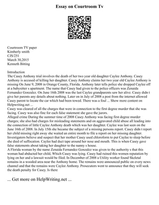 Essay on Courtroom Tv
Courtroom TV paper
Kimberly smith
CJS/251
March 30,2015
Kenneth Bitting
Introduction
The Casey Anthony trial involves the death of her two year old daughter Caylee Anthony. Casey
Anthony is accused of killing her daughter. Casey Anthony claims her two year old Caylee Anthony is
missing On June 9, 2008 in Orange County, Florida. Anthony later tells police she dropped Caylee off
at a babysitter s apartment. The name that Casey had given to the police officers was Zenaida
Fernandez Gonzalez. On June 16th 2008 was the last Caylee grandparents saw her alive. Casey didn t
give her parents any details about nothing. Later on in July of 2008 a post from the internet allowed
Casey parent to locate the car which had been towed. There was a foul ... Show more content on
Helpwriting.net ...
Casey was cleared of all the charges that were in connection to the first degree murder that she was
facing. Casey was also fine for each false statement she gave the jurors.
Alleged crime During the summer time of 2008 Casey Anthony was facing first degree murder
charges; she also had charges for misleading statements and on aggravated child abuse all leading into
the connection of little Caylee Anthony death which was her daughter. Caylee was last seen on the
June 16th of 2008. In July 15th she became the subject of a missing persons report. Casey didn t report
her child missing right away she waited an entire month to file a report on her missing daughter.
Investigators believe and suspect that her mother Casey used chloroform to put Caylee to sleep before
she died of suffocation. Caylee had duct tape around her nose and mouth. This is when Casey gave
false statements about taking her daughter to the nanny s house.
A Florida woman by the name Zenaida Fernandez Gonzalez was given to the authority s that this
woman had abducted her child, Which Casey was lying. Casey had ruined this women reputation by
lying on her and a lawsuit would be filed. In December of 2008 a Utility worker found Skeletal
remains in a wooded area near the Anthony home. The remains were announced public on every news
channel and that the remains were Caylee Anthony. Prosecutors went to announce that they will seek
the death penalty for Casey. Is there
... Get more on HelpWriting.net ...
 