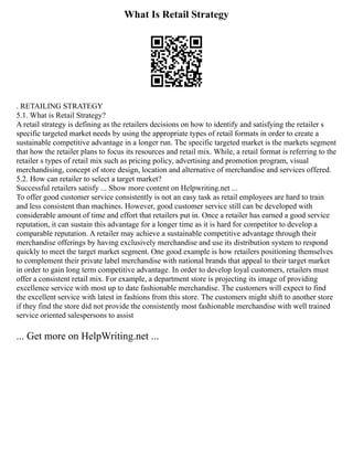 What Is Retail Strategy
. RETAILING STRATEGY
5.1. What is Retail Strategy?
A retail strategy is defining as the retailers decisions on how to identify and satisfying the retailer s
specific targeted market needs by using the appropriate types of retail formats in order to create a
sustainable competitive advantage in a longer run. The specific targeted market is the markets segment
that how the retailer plans to focus its resources and retail mix. While, a retail format is referring to the
retailer s types of retail mix such as pricing policy, advertising and promotion program, visual
merchandising, concept of store design, location and alternative of merchandise and services offered.
5.2. How can retailer to select a target market?
Successful retailers satisfy ... Show more content on Helpwriting.net ...
To offer good customer service consistently is not an easy task as retail employees are hard to train
and less consistent than machines. However, good customer service still can be developed with
considerable amount of time and effort that retailers put in. Once a retailer has earned a good service
reputation, it can sustain this advantage for a longer time as it is hard for competitor to develop a
comparable reputation. A retailer may achieve a sustainable competitive advantage through their
merchandise offerings by having exclusively merchandise and use its distribution system to respond
quickly to meet the target market segment. One good example is how retailers positioning themselves
to complement their private label merchandise with national brands that appeal to their target market
in order to gain long term competitive advantage. In order to develop loyal customers, retailers must
offer a consistent retail mix. For example, a department store is projecting its image of providing
excellence service with most up to date fashionable merchandise. The customers will expect to find
the excellent service with latest in fashions from this store. The customers might shift to another store
if they find the store did not provide the consistently most fashionable merchandise with well trained
service oriented salespersons to assist
... Get more on HelpWriting.net ...
 