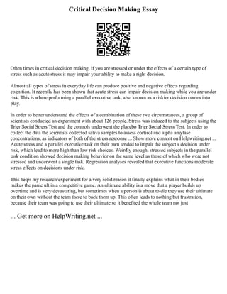 Critical Decision Making Essay
Often times in critical decision making, if you are stressed or under the effects of a certain type of
stress such as acute stress it may impair your ability to make a right decision.
Almost all types of stress in everyday life can produce positive and negative effects regarding
cognition. It recently has been shown that acute stress can impair decision making while you are under
risk. This is where performing a parallel executive task, also known as a riskier decision comes into
play.
In order to better understand the effects of a combination of these two circumstances, a group of
scientists conducted an experiment with about 126 people. Stress was induced to the subjects using the
Trier Social Stress Test and the controls underwent the placebo Trier Social Stress Test. In order to
collect the data the scientists collected saliva samples to assess cortisol and alpha amylase
concentrations, as indicators of both of the stress response ... Show more content on Helpwriting.net ...
Acute stress and a parallel executive task on their own tended to impair the subject s decision under
risk, which lead to more high than low risk choices. Weirdly enough, stressed subjects in the parallel
task condition showed decision making behavior on the same level as those of which who were not
stressed and underwent a single task. Regression analyses revealed that executive functions moderate
stress effects on decisions under risk.
This helps my research/experiment for a very solid reason it finally explains what in their bodies
makes the panic ult in a competitive game. An ultimate ability is a move that a player builds up
overtime and is very devastating, but sometimes when a person is about to die they use their ultimate
on their own without the team there to back them up. This often leads to nothing but frustration,
because their team was going to use their ultimate so it benefited the whole team not just
... Get more on HelpWriting.net ...
 