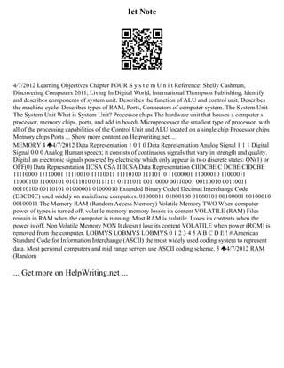 Ict Note
4/7/2012 Learning Objectives Chapter FOUR S y s t e m U n i t Reference: Shelly Cashman,
Discovering Computers 2011, Living In Digital World, International Thompson Publishing, Identify
and describes components of system unit. Describes the function of ALU and control unit. Describes
the machine cycle. Describes types of RAM, Ports, Connectors of computer system. The System Unit
The System Unit What is System Unit? Processor chips The hardware unit that houses a computer s
processor, memory chips, ports, and add in boards Microprocessor the smallest type of processor, with
all of the processing capabilities of the Control Unit and ALU located on a single chip Processor chips
Memory chips Ports ... Show more content on Helpwriting.net ...
MEMORY 4 4/7/2012 Data Representation 1 0 1 0 Data Representation Analog Signal 1 1 1 Digital
Signal 0 0 0 Analog Human speech; it consists of continuous signals that vary in strength and quality.
Digital an electronic signals powered by electricity which only appear in two discrete states: ON(1) or
OFF(0) Data Representation IICSA CSA IIIICSA Data Representation CIIDCBE C DCBE CIDCBE
11110000 11110001 11110010 11110011 11110100 11110110 11000001 11000010 11000011
11000100 11000101 01011010 01111111 01111011 00110000 00110001 00110010 00110011
00110100 00110101 01000001 01000010 Extended Binary Coded Decimal Interchange Code
(EBCDIC) used widely on mainframe computers. 01000011 01000100 01000101 00100001 00100010
00100011 The Memory RAM (Random Access Memory) Volatile Memory TWO When computer
power of types is turned off, volatile memory memory losses its content VOLATILE (RAM) Files
remain in RAM when the computer is running. Most RAM is volatile. Loses its contents when the
power is off. Non Volatile Memory NON It doesn t lose its content VOLATILE when power (ROM) is
removed from the computer. LOBMYS LOBMYS LOBMYS 0 1 2 3 4 5 A B C D E ! # American
Standard Code for Information Interchange (ASCII) the most widely used coding system to represent
data. Most personal computers and mid range servers use ASCII coding scheme. 5 4/7/2012 RAM
(Random
... Get more on HelpWriting.net ...
 