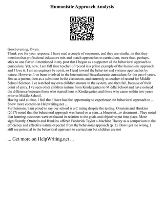 Humanistic Approach Analysis
Good evening, Owen.
Thank you for your response. I have read a couple of responses, and they are similar, in that they
mention that professional educators mix and match approaches to curriculum, more than, perhaps,
stick to one flavor. I mentioned in my post that I began as a supporter of the behavioral approach to
curriculum. Yet, now, I am full time teacher of record in a prime example of the humanistic approach
and I love it. I am an engineer by spirit, so I tend toward the behavior and systems approaches by
nature. However, I ve been involved in the International Baccalaureate curriculum for the past 6 years,
first as a parent, then as a substitute in the classroom, and currently as teacher of record for Middle
School Science. I ve watched my own children mature in the system, and then fail, because of their
point of entry. I ve seen other children mature from Kindergarten to Middle School and have noticed
the difference between those who started here in Kindergarten and those who came within two years
prior to Middle School.
Having said all that, I feel that I have had the opportunity to experience the behavioral approach to ...
Show more content on Helpwriting.net ...
Furthermore, I am proud to say our school is a C rating despite the testing. Ornstein and Hunkins
(2017) noted that the behavioral approach was based on a plan...a blueprint...or document . They noted
that learning outcomes were evaluated in relation to the goals and objective put into place. More
significantly, Ornstein and Hunkins offered Frederick Taylor s Machine Theory as a comparison to the
efficiency and effective nature expected from the behavioral approach (p. 2). Don t get me wrong, I
still see potential in the behavioral approach to curriculum but children are not
... Get more on HelpWriting.net ...
 