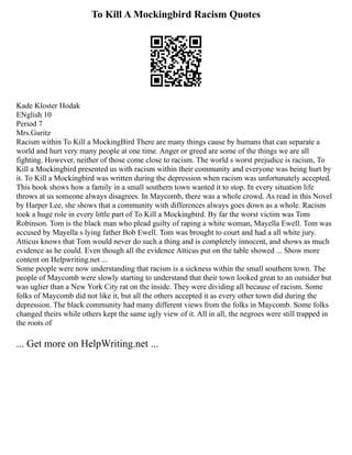 To Kill A Mockingbird Racism Quotes
Kade Kloster Hodak
ENglish 10
Period 7
Mrs.Guritz
Racism within To Kill a MockingBird There are many things cause by humans that can separate a
world and hurt very many people at one time. Anger or greed are some of the things we are all
fighting. However, neither of those come close to racism. The world s worst prejudice is racism, To
Kill a Mockingbird presented us with racism within their community and everyone was being hurt by
it. To Kill a Mockingbird was written during the depression when racism was unfortunately accepted.
This book shows how a family in a small southern town wanted it to stop. In every situation life
throws at us someone always disagrees. In Maycomb, there was a whole crowd. As read in this Novel
by Harper Lee, she shows that a community with differences always goes down as a whole. Racism
took a huge role in every little part of To Kill a Mockingbird. By far the worst victim was Tom
Robinson. Tom is the black man who plead guilty of raping a white woman, Mayella Ewell. Tom was
accused by Mayella s lying father Bob Ewell. Tom was brought to court and had a all white jury.
Atticus knows that Tom would never do such a thing and is completely innocent, and shows as much
evidence as he could. Even though all the evidence Atticus put on the table showed ... Show more
content on Helpwriting.net ...
Some people were now understanding that racism is a sickness within the small southern town. The
people of Maycomb were slowly starting to understand that their town looked great to an outsider but
was uglier than a New York City rat on the inside. They were dividing all because of racism. Some
folks of Maycomb did not like it, but all the others accepted it as every other town did during the
depression. The black community had many different views from the folks in Maycomb. Some folks
changed theirs while others kept the same ugly view of it. All in all, the negroes were still trapped in
the roots of
... Get more on HelpWriting.net ...
 