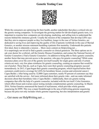Genetic Testing Case
While the consumers are optimizing for their health, another stakeholder that plays a critical role are
the genetic testing companies. To investigate the growing market for lab developed genetic tests, it is
important to examine how companies are developing, marketing, and selling tests to understand the
reasons behind this immense growth. Usually the mission of the companies that develop LDTs says
that they aim to empower people so they live healthier, longer in the case of Veritas Genetics, are
dedicated to saving lives and improving the quality of life of patients worldwide in the case of Myriad
Genetics, or another mission statement heralding a patients first mentality. Underneath this patients
first ideal, there is inherently a tension ... Show more content on Helpwriting.net ...
It is surprisingly not trivial to find a genetic counselor or clinical geneticist. The three options are to:
ask your doctor for a referral, call the Genetic Disease Foundation, and contact the National Society of
Genetic Counselors ( Find a Genetic Counselor ). In addition to being able to find a genetic counselor,
another factor that may prevent access is the question: who pays for genetic counseling? While some
insurance plans cover the cost of the genetic test itself (usually for single genes and only if certain
criteria are met), very few plans reimburse for genetic counseling, creating an expense that would be
out of pocket. Those that do, such as Cigna, have seen their genetic counseling programs succeed
tremendously. In 2013, Cigna began their genetic counseling program, which required before their
customers could receive coverage for LDTs for hereditary breast, ovarian and colorectal cancer (
Cigna Builds ). After being used by 32,000 Cigna customers, nearly 95 percent of customers say they
are satisfied with the service , feel more informed about their genetic risks , and can make informed
decisions about their hereditary risks ( Cigna Builds ). Additionally, there are genetic testing
companies that offer the help of a genetic counselor, included with the test itself. Color Genomics,
which offers breast and ovarian cancer testing includes complementary genetic counseling. In March
2016, Veritas Genetics announced the launch of myGenome, which provides whole genome
sequencing for $999. This was a major breakthrough in the area of delivering genome sequencing
because the price not only includes whole genome sequencing, but also interpretation and genetic
... Get more on HelpWriting.net ...
 
