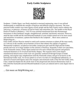 Early Gothic Sculptures
Sculpture: 1 Gothic figure: was firmly attached to structural engineering, since it was utilized
fundamentally to embellish the outsides of basilicas and different religious structures. The most
punctual Gothic models were stone figures of holy people and the Holy Family used to enhance the
entryways, or gateways, of houses of God in France and somewhere else. The models on the Royal
Portal of Chartres Cathedral (c. 1145 55) were minimal transformed from their Romanesque
forerunners in their hardened, straight, straightforward, stretched, and hieratic structures. However,
amid the later twelfth and the mid thirteenth hundreds of years models turned out to be more casual
and naturalistic in treatment, a pattern that finished in the sculptural ... Show more content on
Helpwriting.net ...
Early Gothic artisans likewise started to watch such common structures as plants all the more nearly,
as is obvious in the sensibly carven bunches of leaves that enhance the capitals of segment 2
Monumental sculptures: accepted an inexorably conspicuous part amid the High and late Gothic
periods and were set in huge numbers on the exteriors of basilicas, frequently in their own specialties.
In the fourteenth century, Gothic figure turned out to be more refined and exquisite and gained a
mannered daintiness in its involved and finicky drapery. The exquisite and to some degree
manufactured attractiveness of this style was generally scattered all through Europe in model,
painting, and original copy enlightenment amid the fourteenth century and got to be known as the
International Gothic style. An inverse pattern as of now was that of a strengthened authenticity, as
showed in French tomb figures and in the energetic and emotional works of the first late Gothic artist,
Claus, model developed into the all the more in fact progressed and classicist Renaissance style in
Italy amid the fourteenth and mid fifteenth hundreds of years yet endured until to some degree later in
northern
... Get more on HelpWriting.net ...
 