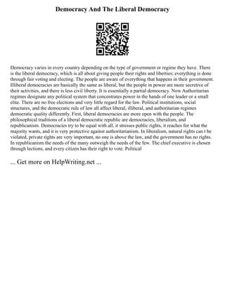 Democracy And The Liberal Democracy
Democracy varies in every country depending on the type of government or regime they have. There
is the liberal democracy, which is all about giving people their rights and liberties; everything is done
through fair voting and electing. The people are aware of everything that happens in their government.
Illiberal democracies are basically the same as liberal, but the people in power are more secretive of
their activities, and there is less civil liberty. It is essentially a partial democracy. Now Authoritarian
regimes designate any political system that concentrates power in the hands of one leader or a small
elite. There are no free elections and very little regard for the law. Political institutions, social
structures, and the democratic rule of law all affect liberal, illiberal, and authoritarian regimes
democratic quality differently. First, liberal democracies are more open with the people. The
philosophical traditions of a liberal democratic republic are democracies, liberalism, and
republicanism. Democracies try to be equal with all, it stresses public rights, it reaches for what the
majority wants, and it is very protective against authoritarianism. In liberalism, natural rights can t be
violated, private rights are very important, no one is above the law, and the government has no rights.
In republicanism the needs of the many outweigh the needs of the few. The chief executive is chosen
through lections, and every citizen has their right to vote. Political
... Get more on HelpWriting.net ...
 