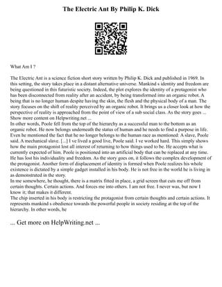 The Electric Ant By Philip K. Dick
What Am I ?
The Electric Ant is a science fiction short story written by Philip K. Dick and published in 1969. In
this setting, the story takes place in a distant alternative universe. Mankind s identity and freedom are
being questioned in this futuristic society. Indeed, the plot explores the identity of a protagonist who
has been disconnected from reality after an accident, by being transformed into an organic robot. A
being that is no longer human despite having the skin, the flesh and the physical body of a man. The
story focuses on the shift of reality perceived by an organic robot. It brings us a closer look at how the
perspective of reality is approached from the point of view of a sub social class. As the story goes ...
Show more content on Helpwriting.net ...
In other words, Poole fell from the top of the hierarchy as a successful man to the bottom as an
organic robot. He now belongs underneath the status of human and he needs to find a purpose in life.
Even he mentioned the fact that he no longer belongs to the human race as mentioned: A slave, Poole
said. A mechanical slave. [...] I ve lived a good live, Poole said. I ve worked hard. This simply shows
how the main protagonist lost all interest of returning to how things used to be. He accepts what is
currently expected of him. Poole is positioned into an artificial body that can be replaced at any time.
He has lost his individuality and freedom. As the story goes on, it follows the complex development of
the protagonist. Another form of displacement of identity is formed when Poole realizes his whole
existence is dictated by a simple gadget installed in his body. He is not free in the world he is living in
as demonstrated in the story.
In me somewhere, he thought, there is a matrix fitted in place, a grid screen that cuts me off from
certain thoughts. Certain actions. And forces me into others. I am not free. I never was, but now I
know it; that makes it different.
The chip inserted in his body is restricting the protagonist from certain thoughts and certain actions. It
represents mankind s obedience towards the powerful people in society residing at the top of the
hierarchy. In other words, he
... Get more on HelpWriting.net ...
 