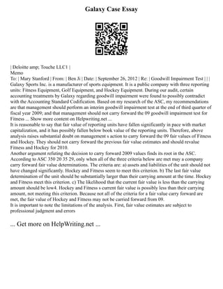 Galaxy Case Essay
| Deloitte amp; Touche LLC1 |
Memo
To: | Mary Stanford | From: | Ben Ji | Date: | September 26, 2012 | Re: | Goodwill Impairment Test | | |
Galaxy Sports Inc. is a manufacturer of sports equipment. It is a public company with three reporting
units: Fitness Equipment, Golf Equipment, and Hockey Equipment. During our audit, certain
accounting treatments by Galaxy regarding goodwill impairment were found to possibly contradict
with the Accounting Standard Codification. Based on my research of the ASC, my recommendations
are that management should perform an interim goodwill impairment test at the end of third quarter of
fiscal year 2009; and that management should not carry forward the 09 goodwill impairment test for
Fitness ... Show more content on Helpwriting.net ...
It is reasonable to say that fair value of reporting units have fallen significantly in pace with market
capitalization, and it has possibly fallen below book value of the reporting units. Therefore, above
analysis raises substantial doubt on management s action to carry forward the 09 fair values of Fitness
and Hockey. They should not carry forward the previous fair value estimates and should revalue
Fitness and Hockey for 2010.
Another argument refuting the decision to carry forward 2009 values finds its root in the ASC.
According to ASC 350 20 35 29, only when all of the three criteria below are met may a company
carry forward fair value determinations. The criteria are: a) assets and liabilities of the unit should not
have changed significantly. Hockey and Fitness seem to meet this criterion. b) The last fair value
determination of the unit should be substantially larger than their carrying amount at the time. Hockey
and Fitness meet this criterion. c) The likelihood that the current fair value is less than the carrying
amount should be low4. Hockey and Fitness s current fair value is possibly less than their carrying
amount, not meeting this criterion. Because not all of the criteria for a fair value carry forward are
met, the fair value of Hockey and Fitness may not be carried forward from 09.
It is important to note the limitations of the analysis. First, fair value estimates are subject to
professional judgment and errors
... Get more on HelpWriting.net ...
 