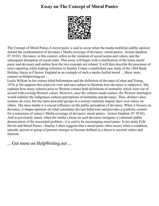 Essay on The Concept of Moral Panics
The Concept of Moral Panics A moral panic is said to occur when the media mobilises public opinion
around the condemnation of deviance ( Media coverage of deviance: moral panics , lecture handout,
07 10 02). Deviance, in this context, refers to the violation of social norms and values, and the
subsequent disruption of social order. This essay will begin with a clarification of the terms moral
panic and deviance and outline how the two concepts are related. It will then describe the processes of
news reporting while making reference to Stanley Cohen s established case study of the 1964 Bank
Holiday fracas in Clacton, England as an example of such a media fuelled moral ... Show more
content on Helpwriting.net ...
Leslie Wilkins in her extract titled Information and the definition of deviance (Cohen and Young,
1974, p.36) supports this relativist view and uses culture to illustrate how deviance is subjective. She
explains how many cultures prior to Western contact held definitions of normality which were out of
accord with existing Western values. However, once the cultures made contact, the Western interlopers
would redefine the indigenous cultures perceptions of normality and deviance. Thus, distinct value
systems do exist, but the more powerful groups in a society routinely impose their own values on
others. The mass media is a crucial influence on the public perception of deviance. When it focuses on
deviance, it shapes opinions on what constitutes deviant behaviour and provides a symbolic cement
for a consensus of values ( Media coverage of deviance: moral panics , lecture handout, 07 10 02).
And as previously stated, when the media s focus on such deviance instigates a vehement public
denunciation of the associated problem , it is said to be encouraging moral panic. In his study Folk
Devils and Moral Panics , Stanley Cohen suggests that a moral panic often occurs when a condition,
episode, person or group of persons emerges to become defined as a threat to societal values and
interests
... Get more on HelpWriting.net ...
 