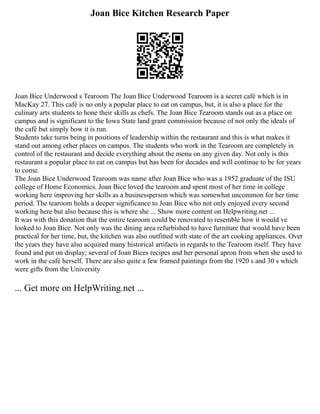 Joan Bice Kitchen Research Paper
Joan Bice Underwood s Tearoom The Joan Bice Underwood Tearoom is a secret café which is in
MacKay 27. This café is no only a popular place to eat on campus, but, it is also a place for the
culinary arts students to hone their skills as chefs. The Joan Bice Tearoom stands out as a place on
campus and is significant to the Iowa State land grant commission because of not only the ideals of
the café but simply how it is run.
Students take turns being in positions of leadership within the restaurant and this is what makes it
stand out among other places on campus. The students who work in the Tearoom are completely in
control of the restaurant and decide everything about the menu on any given day. Not only is this
restaurant a popular place to eat on campus but has been for decades and will continue to be for years
to come.
The Joan Bice Underwood Tearoom was name after Joan Bice who was a 1952 graduate of the ISU
college of Home Economics. Joan Bice loved the tearoom and spent most of her time in college
working here improving her skills as a businessperson which was somewhat uncommon for her time
period. The tearoom holds a deeper significance to Joan Bice who not only enjoyed every second
working here but also because this is where she ... Show more content on Helpwriting.net ...
It was with this donation that the entire tearoom could be renovated to resemble how it would ve
looked to Joan Bice. Not only was the dining area refurbished to have furniture that would have been
practical for her time, but, the kitchen was also outfitted with state of the art cooking appliances. Over
the years they have also acquired many historical artifacts in regards to the Tearoom itself. They have
found and put on display; several of Joan Bices recipes and her personal apron from when she used to
work in the café herself. There are also quite a few framed paintings from the 1920 s and 30 s which
were gifts from the University
... Get more on HelpWriting.net ...
 
