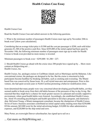 Health Cruises Case Essay
Health Cruises Case
Read the Health Cruises Case and submit answers to the following questions.
1. What is the minimum number of passengers Health Cruises must sign up by November 20th to
break even? [show your calculations]
Considering that an average ticket price is $1500 and the cost per passenger is $200, each sold ticket
generates $1,300 of the positive cash flow. Since $295,000 of the initial capital had been spent by
November 14th, the following minimum number of passengers must sign up in order for Health
Cruises to break even provided no more money is invested:
Minimum passengers to break even = $295,000 / $1,300 = 227.
2. Should Health Cruises go ahead with the cruise since 200 people have signed up by ... Show more
content on Helpwriting.net ...
Health Cruises, Inc.
Health Cruises, Inc. packages cruises to Caribbean islands such as Martinique and the Bahamas. Like
conventional cruises, the packages are designed to be fun. But the cruise is structured to help
participants become healthier by breaking old habits, such as smoking and overeating. The Miami
based firm was conceived by Susan Isom, 30, a self styled innovator and entrepreneur. Prior to this
venture, she had spent several years in North Carolina promoting a behavior modification clinic.
Isom determined that many people were very concerned about developing good health habits, yet they
seemed unable to break away from their old habits because of the pressures of day to day living. She
reasoned that they might have a chance for much greater success in a pleasant and socially supportive
environment, where good health habits were fostered. Accordingly, she established Health Cruises,
Inc., hired 10 consulting psychologists and health specialists to develop a program, and chartered a
ship. DeForrest Young, a Miami management consultant, became the chairperson of Health Cruises.
Seven of Isom s business associates contributed an initial capital outlay totaling more than $250,000.
Of this amount, $65,000 went for the initial advertising budget, $10,000 for other administrative
expenses, and $220,000 for the ship rental and crew.
Mary Porter, an overweight Denver schoolteacher, has signed up to sail on a
... Get more on HelpWriting.net ...
 