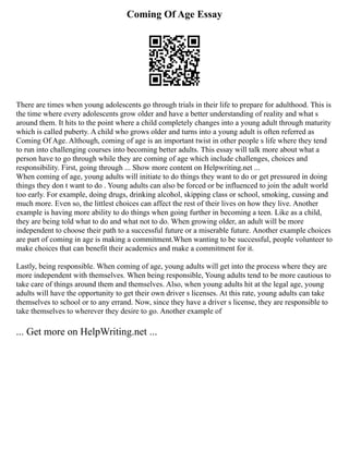 Coming Of Age Essay
There are times when young adolescents go through trials in their life to prepare for adulthood. This is
the time where every adolescents grow older and have a better understanding of reality and what s
around them. It hits to the point where a child completely changes into a young adult through maturity
which is called puberty. A child who grows older and turns into a young adult is often referred as
Coming Of Age. Although, coming of age is an important twist in other people s life where they tend
to run into challenging courses into becoming better adults. This essay will talk more about what a
person have to go through while they are coming of age which include challenges, choices and
responsibility. First, going through ... Show more content on Helpwriting.net ...
When coming of age, young adults will initiate to do things they want to do or get pressured in doing
things they don t want to do . Young adults can also be forced or be influenced to join the adult world
too early. For example, doing drugs, drinking alcohol, skipping class or school, smoking, cussing and
much more. Even so, the littlest choices can affect the rest of their lives on how they live. Another
example is having more ability to do things when going further in becoming a teen. Like as a child,
they are being told what to do and what not to do. When growing older, an adult will be more
independent to choose their path to a successful future or a miserable future. Another example choices
are part of coming in age is making a commitment.When wanting to be successful, people volunteer to
make choices that can benefit their academics and make a commitment for it.
Lastly, being responsible. When coming of age, young adults will get into the process where they are
more independent with themselves. When being responsible, Young adults tend to be more cautious to
take care of things around them and themselves. Also, when young adults hit at the legal age, young
adults will have the opportunity to get their own driver s licenses. At this rate, young adults can take
themselves to school or to any errand. Now, since they have a driver s license, they are responsible to
take themselves to wherever they desire to go. Another example of
... Get more on HelpWriting.net ...
 