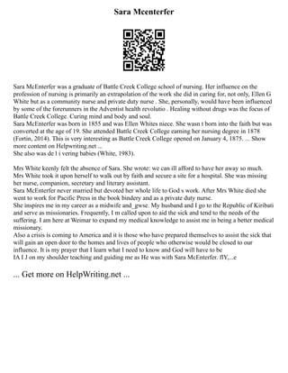 Sara Mcenterfer
Sara McEnterfer was a graduate of Battle Creek College school of nursing. Her influence on the
profession of nursing is primarily an extrapolation of the work she did in caring for, not only, Ellen G
White but as a community nurse and private duty nurse . She, personally, would have been influenced
by some of the forerunners in the Adventist health revolutio . Healing without drugs was the focus of
Battle Creek College. Curing mind and body and soul.
Sara McEnterfer was born in 1855 and was Ellen Whites niece. She wasn t born into the faith but was
converted at the age of 19. She attended Battle Creek College earning her nursing degree in 1878
(Fortin, 2014). This is very interesting as Battle Creek College opened on January 4, 1875. ... Show
more content on Helpwriting.net ...
She also was de l i vering babies (White, 1983).
Mrs White keenly felt the absence of Sara. She wrote: we can ill afford to have her away so much.
Mrs White took it upon herself to walk out by faith and secure a site for a hospital. She was missing
her nurse, companion, secretary and literary assistant.
Sara McEnterfer never married but devoted her whole life to God s work. After Mrs White died she
went to work for Pacific Press in the book bindery and as a private duty nurse.
She inspires me in my career as a midwife and_gwse. My husband and I go to the Republic of Kiribati
and serve as missionaries. Frequently, I m called upon to aid the sick and tend to the needs of the
suffering. I am here at Weimar to expand my medical knowledge to assist me in being a better medical
missionary.
Also a crisis is coming to America and it is those who have prepared themselves to assist the sick that
will gain an open door to the homes and lives of people who otherwise would be closed to our
influence. It is my prayer that I learn what I need to know and God will have to be
IA I J on my shoulder teaching and guiding me as He was with Sara McEnterfer. flY,...e
... Get more on HelpWriting.net ...
 