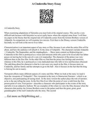 A Cinderella Story Essay
A Cinderella Story
When examining adaptations of fairytales you must look at the original source. This can be a very
difficult task because with fairytales we never really know where the original came from. I will base
my paper on the theory that the original tale of Cinderella comes from the Grimm Brothers version of
Ashputtle. In comparison we will examine two movies. First there is the Disney version Cinderella.
Secondly we will look at the movie Ever After .
Characterization is an important aspect of any story or film, because it sets what the entire film will be
about, and how the audience will absorb it. In the story of Ashputtle . The characters include Ashputtle
= Cinderella, The Stepmother, and the stepdaughters, ... Show more content on Helpwriting.net ...
Cinderella in this film is portrayed as a sweet and innocent child who years to be loved after her father
passes on leaving her in the care of a very evil stepmother. The character of the prince was very
different then in the first film. In the other film we find that the prince has feelings and emotions,
whereas in this film, he is portrayed as a very dedicated man who falls in love and becomes obsessed.
The odd thing about his character is that he is not seen very much in the film, it focuses more on
Cinderella, and her family and her attempts to go to the ball . Also it focuses on the fact that the king
is forcing his son to marry.
Viewpoint affects many different aspects of a story and film. When we look at the story we read it
from the viewpoint of ?Ashputtle?. This viewpoint in the story is Omniscient Narrator = which is an
objective, non participating all seeing mind . In the story version the author plays the role of narrator,
as he is the one telling the story. In the first film Ever After the point of view is told from the first
person point of view. First person = describes a character who participates in the events of the story
and tells it in an subjective fashion. We see examples of this when we view the film, because when the
characters that portray the Grimm Brothers come to the palace and then the great, great, great
granddaughter of the real Cinderella tells the story. The second
... Get more on HelpWriting.net ...
 