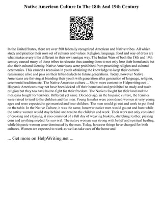 Native American Culture In The 18th And 19th Century
In the United States, there are over 500 federally recognized American and Native tribes. All which
study and practice their own set of cultures and values. Religion, language, food and way of dress are
what makes every tribe different in their own unique way. The Indian Wars of both the 18th and 19th
century caused many of these tribes to relocate thus causing them to not only lose their homelands but
also their cultural identity. Native Americans were prohibited from practicing religion and cultural
ceremonies. This caused a recession in youth obtaining the knowledge to keep their cultural
renaissance alive and pass on their tribal dialects to future generations. Today, however Native
Americans are thriving at branding their youth with generation after generation of language, religion,
ceremonial tradition etc. The Native American culture ... Show more content on Helpwriting.net ...
Hispanic Americans may not have been kicked off their homeland and prohibited to study and teach
religion but they too have had to fight for their freedom. The Natives fought for their land and the
mexicans fought for territory. Different yet same. Decades ago, in the hispanic culture, the females
were raised to tend to the children and the men. Young females were considered women at very young
ages and were expected to get married and bear children. The men would go out and work to put food
on the table. In the Native Culture, it was the same, however native men would go out and hunt while
the native women would stay behind and tend to the children and work. Their work not only consisted
of cooking and cleaning, it also consisted of a full day of weaving baskets, stretching leather, picking
corn and anything needed for survival. The native woman was strong with belief and spiritual healing,
while hispanic women were dominated by the man. Today, however things have changed for both
cultures. Women are expected to work as well as take care of the home and
... Get more on HelpWriting.net ...
 