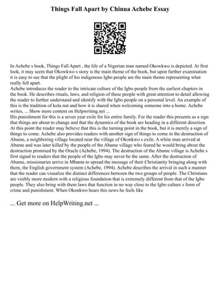 Things Fall Apart by Chinua Achebe Essay
In Achebe s book, Things Fall Apart , the life of a Nigerian man named Okowkwo is depicted. At first
look, it may seem that Okowkwo s story is the main theme of the book, but upon further examination
it is easy to see that the plight of his indigenous Igbo people are the main theme representing what
really fell apart.
Achebe introduces the reader to the intricate culture of the Igbo people from the earliest chapters in
the book. He describes rituals, laws, and religion of these people with great attention to detail allowing
the reader to further understand and identify with the Igbo people on a personal level. An example of
this is the tradition of kola nut and how it is shared when welcoming someone into a home. Achebe
writes, ... Show more content on Helpwriting.net ...
His punishment for this is a seven year exile for his entire family. For the reader this presents as a sign
that things are about to change and that the dynamics of the book are heading in a different direction.
At this point the reader may believe that this is the turning point in the book, but it is merely a sign of
things to come. Achebe also provides readers with another sign of things to come in the destruction of
Abame, a neighboring village located near the village of Okonkwo s exile. A white man arrived at
Abame and was later killed by the people of the Abame village who feared he would bring about the
destruction promised by the Oracle (Achebe, 1994). The destruction of the Abame village is Achebe s
first signal to readers that the people of the Igbo may never be the same. After the destruction of
Abame, missionaries arrive in Mbanta to spread the message of their Christianity bringing along with
them, the English government system (Achebe, 1994). Achebe describes the arrival in such a manner
that the reader can visualize the distinct differences between the two groups of people. The Christians
are visibly more modern with a religious foundation that is extremely different from that of the Igbo
people. They also bring with them laws that function in no way close to the Igbo culture s form of
crime and punishment. When Okonkwo hears this news he feels like
... Get more on HelpWriting.net ...
 