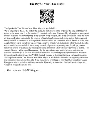 The Day Of Year Thou Mayst
The Speaker in That Time of Year Thou Mayst in Me Behold
We re all going to die. At the end of the game, no matter how sinful or pious, the king and the pawn
return to the same box. It is the most self evident of truths, one discovered by all people at some point
in their lives and acknowledged by every culture, every religion, and every civilization since the dawn
of time. And yet as individuals, the concept of death boggles our minds to the extent that we cannot
comprehend it in its essence: nothingness so dimensionless we can t even miss it. Death troubles us so
deeply that we lie to ourselves; we convince ourselves of our own immortality either through the idea
of eternity in heaven and God, the coming marvels of genetic engineering, our deep legacy to our
family or nation, or even just by craving our name into stone, all of which we perceive as eternal. This
way of thinking, while arguably necessary for the sake of our own sanity, helps us maintain our
delusion immortality. In the rare occasions when we do acknowledge our impermanence, it is often
through insipid catchphrases like YOLO. In stark contrast to this idea that there s always tomorrow,
Shakespeare s sonnet That Time of Year Thou Mayst in Me Behold addresses the epiphany of human
impermanence through the lens of a dying man, likely of old age or poor health, who acknowledges
his approaching conclusion and must reconcile this reality with the fact that his lover (perhaps his
wife) will long outlive him. This
... Get more on HelpWriting.net ...
 