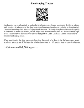 Landscaping Tractor
Landscaping can be a huge task to undertake for a homeowner. Once a homeowner decides to take on
such a project, it is imperative that they have the right tools and equipment available at their disposal.
One of the most important pieces of equipment is a tractor. Choosing the right tractor to use is equally
as important. A tractor can make a job that might have lasted weeks be done in a matter of a few days
or so. This article will discuss how to choose the right Cub Cadet Lawn And Garden Tractors for a
person s landscaping needs.
When searching for the right tractor, the first thing that needs to be done is that the homeowner needs
to select a tractor grade. If the lawn that is being landscaped is 1 1/2 acres or less, an entry level tractor
... Get more on HelpWriting.net ...
 