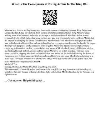 What Is The Consequences Of King Arthur In The King Of...
Mordred was born as an illegitimate son from an incestuous relationship between King Arthur and
Morgan Le Fay. Since he was born from such an embarrassing relationship, King Arthur wanted
nothing to do with Mordred and made no attempt at a relationship with Mordred. Arthur would
eventually try to kill all babies that were born in May due to a prophecy he received from Merlin, but
his attempt at changing the future failed because Mordred survived. Mordred would grow to harbor
hate in his heart for King Arthur and wanted nothing but revenge against him and his family. He began
dealings with people of shady natures in order to get to Arthur and became increasingly evil and
caught up in his desires. Arthur eventually became aware of Mordred s desire to kill him and tried to
use his knights such as Sir Lancelot and his wizard Merlin to try to kill Mordred. The men were
unsuccessful in stopping Mordred, so Mordred then met Arthur on the battlefield during the Battle of
Camlann where Arthur was expecting him and was able to best him since Mordred was fighting in a
blind rage. However, Mordred was able to deal a fatal blow that would later claim Arthur s life and
exact Mordred s vengeance on Arthur.
Medieval Text
Malory, Thomas. Le Morte D Arthur. Gutenberg.org, 2009.
This version of Le Morte D Arthur has Mordred die in a different way than most Arthurian legend
texts have him die. Instead of being killed in a fight with Arthur, Mordred is slain by Sir Persides in a
fight that was
... Get more on HelpWriting.net ...
 