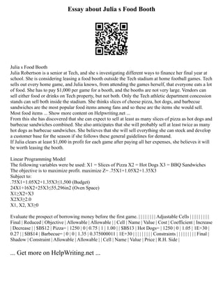 Essay about Julia s Food Booth
Julia s Food Booth
Julia Robertson is a senior at Tech, and she s investigating different ways to finance her final year at
school. She is considering leasing a food booth outside the Tech stadium at home football games. Tech
sells out every home game, and Julia knows, from attending the games herself, that everyone eats a lot
of food. She has to pay $1,000 per game for a booth, and the booths are not very large. Vendors can
sell either food or drinks on Tech property, but not both. Only the Tech athletic department concession
stands can sell both inside the stadium. She thinks slices of cheese pizza, hot dogs, and barbecue
sandwiches are the most popular food items among fans and so these are the items she would sell.
Most food items ... Show more content on Helpwriting.net ...
From this she has discovered that she can expect to sell at least as many slices of pizza as hot dogs and
barbecue sandwiches combined. She also anticipates that she will probably sell at least twice as many
hot dogs as barbecue sandwiches. She believes that she will sell everything she can stock and develop
a customer base for the season if she follows these general guidelines for demand.
If Julia clears at least $1,000 in profit for each game after paying all her expenses, she believes it will
be worth leasing the booth.
Linear Programming Model
The following variables were be used: X1 = Slices of Pizza X2 = Hot Dogs X3 = BBQ Sandwiches
The objective is to maximize profit. maximize Z= .75X1+1.05X2+1.35X3
Subject to:
.75X1+1.05X2+1.35X3≤1,500 (Budget)
24X1+16X2+25X3≤55,296in2 (Oven Space)
X1≥X2+X3
X2X3≥2.0
X1, X2, X3≥0
Evaluate the prospect of borrowing money before the first game. | | | | | | | | Adjustable Cells | | | | | | | | |
Final | Reduced | Objective | Allowable | Allowable | | Cell | Name | Value | Cost | Coefficient | Increase
| Decrease | | $B$12 | Pizza= | 1250 | 0 | 0.75 | 1 | 1.00 | | $B$13 | Hot Dogs= | 1250 | 0 | 1.05 | 1E+30 |
0.27 | | $B$14 | Barbecue= | 0 | 0 | 1.35 | 0.375000011 | 1E+30 | | | | | | | | | Constraints | | | | | | | | | Final |
Shadow | Constraint | Allowable | Allowable | | Cell | Name | Value | Price | R.H. Side |
... Get more on HelpWriting.net ...
 