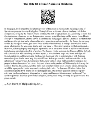 The Role Of Cosmic Norms In Hinduism
In this paper, I will argue that the dharmic belief of Hinduism is mistaken by building on one of
Socrates arguments from the Euthyphro. Through Hindu scriptures, dharma has been codified as
compassion, living by the rules of proper conduct, the path of uprightness, etc. According to them it is
the observation of cosmic norms that permit us humans to avoid misery and be happy. In the Hindu
concept of reincarnation, dharma serves as the measure that judges a person. Dharma is the barometer,
and karma, the spiritual value of causality where your plans and deeds effect the future, the mercury
within. To have good karma, you must abide by the norms outlined in living a dharmic life that is
doing what is right for you, your family, and your caste ... Show more content on Helpwriting.net ...
However, adhering to piety may require a person to act in a way that seems to be line with adharma
(not dharma) such taking the life of another. The famous Hindu scripture, the Bhagavad Gita, defends
this contradiction with the dialog between Arjuna, a man reluctant to go into battle and fight his
friends, relatives, and teachers, and Krishna, his charioteer who is an incarnate of god. Krishna
counsels Arjuna that he has a holy duty to fulfil as a Kshatriya (warrior) and instructs him on the
relations of various virtues. Krishna says that Arjuna will not attain bad karma for warring on the
people he knew because of his caste s duty and it is morally good to fulfil his duty by following the
norm of dharma. In addition, Krishna states that nonintervention is not a viable option. Retreating
would be a purposeful choice as would remaining indecisive. Furthermore, Krishna claims that
adharma originates from intent, not the consequent acts. But a major question remains: is piety
esteemed by dharma because it is good, or is piety good because it is venerated by dharma? This
question parallels Socrates question to Euthyphro, Is the pious being loved by the gods because it is
pious, or is it
... Get more on HelpWriting.net ...
 