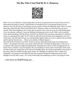 The Boy Who Cried Wolf By B. G. Hennessy
Don t Lie to your Parents It s bad enough when you lie to your parents but its worse when you lie to
them about not going to church. I learned that you should not lie to your parents because no one
believes a liar. No one likes a liar because you never know if they are telling the truth. There is a story
about this called The Boy Who Cried Wolf by B.G. Hennessy where we learn that liars are never
trusted. After what happened a few weeks ago my parents won t trust me to go out with friends again.
It was an ordinary weekend. I woke up Saturday morning and went to work. After work I could go
home and do anything I felt like doing. Around 8 my friend Carlos texted me and asked if I wanted to
come over and spend the night. So at 9 when my dad and sister got home from shopping I went over
to his house. My dad said I can go over and spend the night as long as I went to church with my friend
and his parents the next day. ... Show more content on Helpwriting.net ...
The total of all of the pizza was $101.78 and we always spend that much when we all hang out at
Carlos s. The people who when were Carlos, Matt and Liam. The Beta for Black Ops 3 came out so
we played video games all night and talked about coming back to school. Carlos brought up how we
had to write a narrative essay for English. We were thinking of stories with a moral and I of the story
of when Carlos got a huge hole in his wall at his birthday party. He ended up grounded so the moral of
the story is that you should not play sports inside. So I thought of a narrative story I could write.
Originally I was going to write about the time that someone flooded the bathroom and my mom
thought it was me and it wasn t. So I went to bed really late pondering on what I was going to write
... Get more on HelpWriting.net ...
 