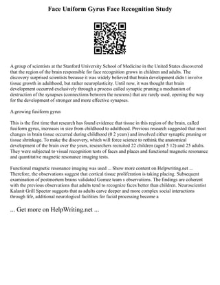 Face Uniform Gyrus Face Recognition Study
A group of scientists at the Stanford University School of Medicine in the United States discovered
that the region of the brain responsible for face recognition grows in children and adults. The
discovery surprised scientists because it was widely believed that brain development didn t involve
tissue growth in adulthood, but rather neuroplasticity. Until now, it was thought that brain
development occurred exclusively through a process called synaptic pruning a mechanism of
destruction of the synapses (connections between the neurons) that are rarely used, opening the way
for the development of stronger and more effective synapses.
A growing fusiform gyrus
This is the first time that research has found evidence that tissue in this region of the brain, called
fusiform gyrus, increases in size from childhood to adulthood. Previous research suggested that most
changes in brain tissue occurred during childhood (0 2 years) and involved either synaptic pruning or
tissue shrinkage. To make the discovery, which will force science to rethink the anatomical
development of the brain over the years, researchers recruited 22 children (aged 5 12) and 25 adults.
They were subjected to visual recognition tests of faces and places and functional magnetic resonance
and quantitative magnetic resonance imaging tests.
Functional magnetic resonance imaging was used ... Show more content on Helpwriting.net ...
Therefore, the observations suggest that cortical tissue proliferation is taking placing. Subsequent
examination of postmortem brains validated Gomez team s observations. The findings are coherent
with the previous observations that adults tend to recognize faces better than children. Neuroscientist
Kalanit Grill Spector suggests that as adults carve deeper and more complex social interactions
through life, additional neurological facilities for facial processing become a
... Get more on HelpWriting.net ...
 