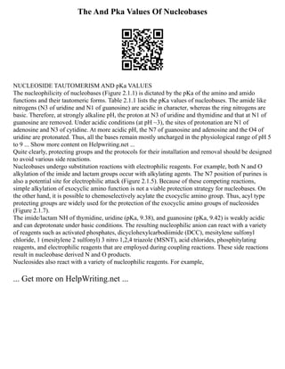 The And Pka Values Of Nucleobases
NUCLEOSIDE TAUTOMERISM AND pKa VALUES
The nucleophilicity of nucleobases (Figure 2.1.1) is dictated by the pKa of the amino and amido
functions and their tautomeric forms. Table 2.1.1 lists the pKa values of nucleobases. The amide like
nitrogens (N3 of uridine and N1 of guanosine) are acidic in character, whereas the ring nitrogens are
basic. Therefore, at strongly alkaline pH, the proton at N3 of uridine and thymidine and that at N1 of
guanosine are removed. Under acidic conditions (at pH ~3), the sites of protonation are N1 of
adenosine and N3 of cytidine. At more acidic pH, the N7 of guanosine and adenosine and the O4 of
uridine are protonated. Thus, all the bases remain mostly uncharged in the physiological range of pH 5
to 9 ... Show more content on Helpwriting.net ...
Quite clearly, protecting groups and the protocols for their installation and removal should be designed
to avoid various side reactions.
Nucleobases undergo substitution reactions with electrophilic reagents. For example, both N and O
alkylation of the imide and lactam groups occur with alkylating agents. The N7 position of purines is
also a potential site for electrophilic attack (Figure 2.1.5). Because of these competing reactions,
simple alkylation of exocyclic amino function is not a viable protection strategy for nucleobases. On
the other hand, it is possible to chemoselectively acylate the exocyclic amino group. Thus, acyl type
protecting groups are widely used for the protection of the exocyclic amino groups of nucleosides
(Figure 2.1.7).
The imide/lactam NH of thymidine, uridine (pKa, 9.38), and guanosine (pKa, 9.42) is weakly acidic
and can deprotonate under basic conditions. The resulting nucleophilic anion can react with a variety
of reagents such as activated phosphates, dicyclohexylcarbodiimide (DCC), mesitylene sulfonyl
chloride, 1 (mesitylene 2 sulfonyl) 3 nitro 1,2,4 triazole (MSNT), acid chlorides, phosphitylating
reagents, and electrophilic reagents that are employed during coupling reactions. These side reactions
result in nucleobase derived N and O products.
Nucleosides also react with a variety of nucleophilic reagents. For example,
... Get more on HelpWriting.net ...
 