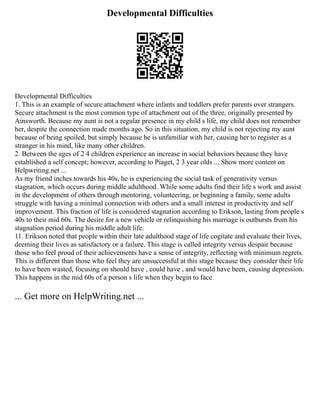 Developmental Difficulties
Developmental Difficulties
1. This is an example of secure attachment where infants and toddlers prefer parents over strangers.
Secure attachment is the most common type of attachment out of the three, originally presented by
Ainsworth. Because my aunt is not a regular presence in my child s life, my child does not remember
her, despite the connection made months ago. So in this situation, my child is not rejecting my aunt
because of being spoiled, but simply because he is unfamiliar with her, causing her to register as a
stranger in his mind, like many other children.
2. Between the ages of 2 4 children experience an increase in social behaviors because they have
established a self concept; however, according to Piaget, 2 3 year olds ... Show more content on
Helpwriting.net ...
As my friend inches towards his 40s, he is experiencing the social task of generativity versus
stagnation, which occurs during middle adulthood. While some adults find their life s work and assist
in the development of others through mentoring, volunteering, or beginning a family, some adults
struggle with having a minimal connection with others and a small interest in productivity and self
improvement. This fraction of life is considered stagnation according to Erikson, lasting from people s
40s to their mid 60s. The desire for a new vehicle or relinquishing his marriage is outbursts from his
stagnation period during his middle adult life.
11. Erikson noted that people within their late adulthood stage of life cogitate and evaluate their lives,
deeming their lives as satisfactory or a failure. This stage is called integrity versus despair because
those who feel proud of their achievements have a sense of integrity, reflecting with minimum regrets.
This is different than those who feel they are unsuccessful at this stage because they consider their life
to have been wasted, focusing on should have , could have , and would have been, causing depression.
This happens in the mid 60s of a person s life when they begin to face
... Get more on HelpWriting.net ...
 