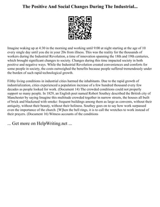 The Positive And Social Changes During The Industrial...
Imagine waking up at 4:30 in the morning and working until 9:00 at night starting at the age of 10
every single day until you die in your 20s from illness. This was the reality for the thousands of
workers during the Industrial Revolution, a time of innovation spanning the 18th and 19th centuries,
which brought significant changes to society. Changes during this time impacted society in both
positive and negative ways. While the Industrial Revolution created conveniences and comforts for
some people in society, the costs outweighed the benefits because people suffered tremendously under
the burden of such rapid technological growth.
Filthy living conditions in industrial cities harmed the inhabitants. Due to the rapid growth of
industrialization, cities experienced a population increase of a few hundred thousand every few
decades as people looked for work. (Document 14) The crowded conditions could not properly
support so many people. In 1829, an English poet named Robert Southey described the British city of
Manchester by saying Imagine this multitude crowded together in narrow streets, the houses all built
of brick and blackened with smoke: frequent buildings among them as large as convents, without their
antiquity, without their beauty, without their holiness. Southey goes on to say how work surpassed
even the importance of the church. [W]hen the bell rings, it is to call the wretches to work instead of
their prayers. (Document 16) Witness accounts of the conditions
... Get more on HelpWriting.net ...
 