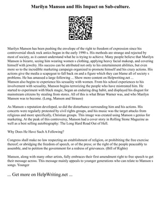 Marilyn Manson and His Impact on Sub-culture.
Marilyn Manson has been pushing the envelope of the right to freedom of expression since his
controversial shock rock antics began in the early 1990 s. His methods are strange and rejected by
most of society, as it cannot understand what he is trying to achieve. Many people believe that Marilyn
Manson is bizarre, seeing him wearing women s clothing, applying heavy facial makeup, and covering
himself with jewelry. His success can be attributed not only to his entertainment abilities, but even
more so to the incredible marketing campaign organized to promote himself and his crazy actions. His
actions give the media a scapegoat to fall back on and a figure which they can blame all of society s
problems. He has amassed a large following ... Show more content on Helpwriting.net ...
Manson also begins to experience his sexuality with women. From his school experiences to his
involvement with sexuality, Manson begins terrorizing the people who have mistreated him. He
started to experiment with black magic, began an enduring drug habit, and displayed his disgust for
mainstream citizens by stealing from stores. All of this is what Brian Warner was, and who Marilyn
Manson was to become. (Long, Manson and Strauss)
As Manson s reputation developed, so did the disturbance surrounding him and his actions. His
concerts were regularly protested by civil rights groups, and his music was the target attacks from
religious and more specifically, Christian groups. This image was created using Manson s genius for
marketing. At the peak of this controversy, Manson had a cover story in Rolling Stone Magazine as
well as a best selling autobiography: The Long Hard Road Out of Hell.
Why Does He Have Such A Following?
Congress shall make no law respecting an establishment of religion, or prohibiting the free exercise
thereof; or abridging the freedom of speech, or of the press; or the right of the people peaceably to
assemble, and to petition the government for a redress of grievances. (Bill of Rights)
Manson, along with many other artists, fully embraces their first amendment right to free speech to get
their message across. This message mainly appeals to younger generations who can relate to Manson s
songs. Younger
... Get more on HelpWriting.net ...
 