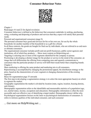 Consumer Behaviour Notes
Chapter 1
Read pages 4 6 and 22 for digital revolution
Consumer behaviour is defined as the behaviour that consumers undertake in seeking, purchasing,
using, evaluating and disposing of products and services that they expect will satisfy their personal
needs.
Personal and organisational consumers (page 9)
The personal consumer buys good and services for his or her own use, for use by the whole
household, for another member of the household or as a gift for a friend.
In all these contexts, the goods are bought for final use by individuals, who are referred to as end users
or ultimate consumers .
The organisational consumer includes profit and non profit businesses, public sector agencies and
institutions, all of which buy products, ... Show more content on Helpwriting.net ...
Targeting is selecting one or more of the segments identified for the company to pursue.
Positioning is developing a distinct image for the product or service in the mind of the consumer, an
image that will differentiate the offering from competing ones and squarely communicate to
consumers that the particular product or service will fulfil their needs better than competing brands.
Chapter 2
Mass marketing is offering the same product and marketing mix to all consumers.
Repositioning is accomplished by changing the promotional appeal, the distribution strategy or the
price, based on the characteristics of a new segment or changing characteristics of the existing
segment.
Bases for segmentation page 35 onwards
The first step in developing a segmentation strategy is to select the most appropriate base(s) on which
to segment the market.
Geographic segmentation the market is divided by location (state, region, location, housing density,
and climate).
Demographic segmentation refers to the identifiable and measureable statistics of a population (age,
sex, marital status, income, occupation and education). Demographic information is often the most
accessible and cost effective way of identifying a target market. Demographic doesn t define why.
Psychological segmentation focuses on the inner or psychological characteristics of consumers. It
refers to intrinsic qualities of the individual consumer, and such consumer
... Get more on HelpWriting.net ...
 