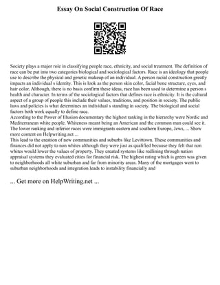Essay On Social Construction Of Race
Society plays a major role in classifying people race, ethnicity, and social treatment. The definition of
race can be put into two categories biological and sociological factors. Race is an ideology that people
use to describe the physical and genetic makeup of an individual. A person racial construction greatly
impacts an individual s identity. This is look as the person skin color, facial bone structure, eyes, and
hair color. Although, there is no basis confirm these ideas, race has been used to determine a person s
health and character. In terms of the sociological factors that defines race is ethnicity. It is the cultural
aspect of a group of people this include their values, traditions, and position in society. The public
laws and policies is what determines an individual s standing in society. The biological and social
factors both work equally to define race.
According to the Power of Illusion documentary the highest ranking in the hierarchy were Nordic and
Mediterranean white people. Whiteness meant being an American and the common man could see it.
The lower ranking and inferior races were immigrants eastern and southern Europe, Jews, ... Show
more content on Helpwriting.net ...
This lead to the creation of new communities and suburbs like Levittown. These communities and
finances did not apply to non whites although they were just as qualified because they felt that non
whites would lower the values of property. They created systems like redlining through nation
appraisal systems they evaluated cities for financial risk. The highest rating which is green was given
to neighborhoods all white suburban and far from minority areas. Many of the mortgages went to
suburban neighborhoods and integration leads to instability financially and
... Get more on HelpWriting.net ...
 