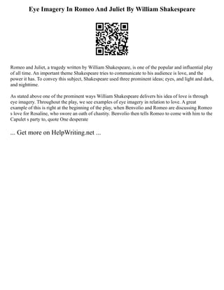 Eye Imagery In Romeo And Juliet By William Shakespeare
Romeo and Juliet, a tragedy written by William Shakespeare, is one of the popular and influential play
of all time. An important theme Shakespeare tries to communicate to his audience is love, and the
power it has. To convey this subject, Shakespeare used three prominent ideas; eyes, and light and dark,
and nighttime.
As stated above one of the prominent ways William Shakespeare delivers his idea of love is through
eye imagery. Throughout the play, we see examples of eye imagery in relation to love. A great
example of this is right at the beginning of the play, when Benvolio and Romeo are discussing Romeo
s love for Rosaline, who swore an oath of chastity. Benvolio then tells Romeo to come with him to the
Capulet s party to, quote One desperate
... Get more on HelpWriting.net ...
 