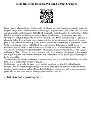 Essay On Robin Hood In Ayn Rand s Atlas Shrugged
Robin Hood is a hero outlaw of English medieval folklore who stole from the rich in order to give to
the poor. In Ayn Rand s landmark novel Atlas Shrugged, Ragnar Danneskjöld, one of John Galt s first
converts, says he wants to destroy Robin Hood, meaning he wants to destroy the philosophy of Robin
Hood as acted out by the looting government. Danneskjöld intends to be the man who robs the
thieving poor and gives back to the productive rich (576). The deeper moral meaning of Danneskjöld s
claim that Robin Hood is the one man he is out to destroy is that it is not right for the intellectually
poor to steal from the intellectually rich so that all can have equal opportunity at commercial success.
In the public minded spirit of Robin Hood, the looters thought that excessive wealth should be
distributed (shared) based on need and not merit. Further, to be a virtuous industrialist Robin Hood
was idealized as virtuous was better than to be a financially successful industrialist. As Jim Taggart
explained to Cherryl Brooks, If a man is unhappy, really, truly unhappy, it means that he is a superior
sort of person (265). Self accomplishment and then self sacrifice for the greater good was thought to
be the noblest life.
The looters had the mistaken notion that it was the country that gave Hank Reardon his Metal, rather
than ... Show more content on Helpwriting.net ...
Rather than trying to make the looters understand through logic, as John Galt did in his radio
broadcast, that the Robin Hood philosophy won t work and isn t as fair and socially responsible as
they theorize through their feelings, Danneskjöld fights them on their own turf: he reacquires stolen
goods with his own made up rules and regulations to support his/Galt s
... Get more on HelpWriting.net ...
 