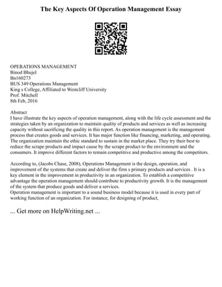 The Key Aspects Of Operation Management Essay
OPERATIONS MANAGEMENT
Binod Bhujel
Bn160273
BUS 349 Operations Management
King s College, Affiliated to Westcliff University
Prof. Mitchell
8th Feb, 2016
Abstract
I have illustrate the key aspects of operation management, along with the life cycle assessment and the
strategies taken by an organization to maintain quality of products and services as well as increasing
capacity without sacrificing the quality in this report. As operation management is the management
process that creates goods and services. It has major function like financing, marketing, and operating.
The organization maintain the ethic standard to sustain in the market place. They try their best to
reduce the scrape products and impact cause by the scrape product to the environment and the
consumers. It improve different factors to remain competitive and productive among the competitors.
According to, (Jacobs Chase, 2008), Operations Management is the design, operation, and
improvement of the systems that create and deliver the firm s primary products and services . It is a
key element in the improvement in productivity in an organization. To establish a competitive
advantage the operation management should contribute to productivity growth. It is the management
of the system that produce goods and deliver a services.
Operation management is important to a sound business model because it is used in every part of
working function of an organization. For instance, for designing of product,
... Get more on HelpWriting.net ...
 