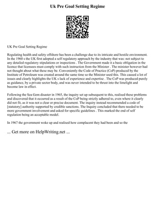Uk Pre Goal Setting Regime
UK Pre Goal Setting Regime
Regulating health and safety offshore has been a challenge due to its intricate and hostile environment.
In the 1960 s the UK first adopted a self regulatory approach by the industry that was: not subject to
any detailed regulatory stipulations or inspections . The Government made it a basic obligation in the
licence that licensees must comply with such instruction from the Minister . The minister however had
not thought about what these may be. Conveniently the Code of Practice (CoP) produced by the
Institute of Petroleum was created around the same time so the Minister used this. This caused a lot of
issues and clearly highlights the UK s lack of experience and expertise . The CoP was produced purely
as guidance, by a private sector body, and was never intended to be thrust into the limelight and
become law in effect.
Following the Sea Gem disaster in 1965, the inquiry set up subsequent to this, realised these problems
and discovered that it occurred as a result of the CoP being strictly adhered to, even where it clearly
did not fit, as it was not a clear or precise document. The inquiry instead recommended a code of
[statutory] authority supported by credible sanctions. The Inquiry concluded that there needed to be
more government involvement and asked for specific guidelines . This marked the end of self
regulation being an acceptable model.
In 1967 the government woke up and realised how complacent they had been and so the
... Get more on HelpWriting.net ...
 
