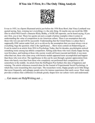 If You Ain T First, It s The Only Thing Analysis
It was in 1955, in a Sports Illustrated article just before the 1956 Rose Bowl, that Vince Lombardi was
quoted saying, Sure, winning isn t everything; it s the only thing. Or maybe one can recall the 2006
film in which Will Ferrell s character Ricky Bobby, a NASCAR superstar, can be heard saying, If you
ain t first, you re last. These two quotes are just a couple of prime examples when it comes to
understanding the value of competition in our American culture. There is an assumption that only
those who win can and will be successful. Understanding that the United States is a place that is
supposedly ONE nation under God, yet is so driven by the assumption that you must always win at
everything, begs the question; what is the significance ... Show more content on Helpwriting.net ...
It can be noted in an article from 2016 in Psychology Today, that for decades, psychologists noticed
something ironic among top athletic competitors. Setting aside those who were clearly happy having
won first place, and looking at those who society would call losers (second and third), it was more
often than not, those who came away with bronze medals appeared more accomplished and happier
than those who won silver. The significance in this can be seen through a greater appreciation from
those who barely won than from those who completely out performed their competition or fell
somewhere in the middle. An article from the Huffington Post furthers this idea of happiness and
winning. The article references research done for the Journal of Experimental Social Psychology, in
which they were researching this exact topic. The researchers wrote, Happy people savor little things
that occur frequently, and unhappy people strive for intense experiences that rarely occur. Their study
provides evidence that a difference in attitude greatly shapes how our culture views and understands
... Get more on HelpWriting.net ...
 