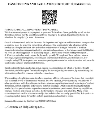 CASE FINDING AND EVALUATING FREIGHT FORWARDERS
FINDING AND EVALUATING FREIGHT FORWARDERS
This is a team assignment to be prepared in groups of 3 4 students. Some, probably not all but this
depends on timing, may be asked to present your findings to the group. Presentations should be
scheduled for roughly 5 (at most 10) minutes.
Growth in international trade has increased the importance of logistics and international transportation
as strategic tools for achieving competitive advantage. One solution is to take advantage of the
services of a freight forwarder. The evaluation and selection of a freight forwarder is a critical
strategic decision for managers involved in international operations. In this Management Skill Builder,
we focus on a basic approach for evaluating freight ... Show more content on Helpwriting.net ...
8. What types of other services does the forwarder provide? Examples of these include customs
brokerage, logistics management, consulting on international shipments, and EDI services. For
example, using EDI, the exporter can transmit exporting documentation to the forwarder, and track the
location and status of international shipments.
Based on the information collected above, make a recommendation on which of the three freight
forwarders you believe your firm should employ. Be sure to justify your answer, by summarizing the
information gathered in response to the above questions.
When seeking a freight forwarder, the above questions address only some of the issues that you might
face in the real world of international business. In a real situation, you would likely seek answers to
other questions as well, depending on the firm s situation, regarding issues such as the type of product,
destination, size of shipment, and available exporter resources. Other issues to investigate include
product/service specialization, responsiveness and attention to exporter needs, financing capabilities,
financial position, and pricing, as well as the forwarder s efficiency and reliability. Many of the
evaluation criteria used in selection are subjective and therefore not easily quantifiable. It is critical to
evaluate potential freight forwarders in both quantitative and qualitative terms.
Suggested Resources for this Exercise IMPORTANT these
... Get more on HelpWriting.net ...
 