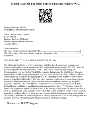 Ethical Issues Of The Space Shuttle Challenger Disaster Of...
Lecturer: Professor M.Kiru
United States International University
Name : Hassan Fauzia Hussein
ID no: 637076
Lecturer: Professor M.Kirubi
Course : Business Ethics and Values
Assignment two.
Table of contents
The space shuttle challenger disaster of 1986...............................................................................3
The ethical issues of the space shuttle challenger disaster of 1986 ..........................................5 7
References..........................................................................................................................................8
THE SPACE SHUTTLE CHALLENGER DISASTER OF 1986
The Challenger shuttle crew, of seven astronauts including the pilot, aerospace engineers, and
scientists died tragically in the explosion of their spacecraft during the launch of STS 51 L from the
Kennedy Space Center about 11:40 a.m., EST, ... Show more content on Helpwriting.net ...
Communication between Morton Thiokol (the company that designed the Solid Rocket Boosters)
engineers and NASA management was also very poor. After the incident, Roger Boisjoly, a Morton
Thiokol engineer, stated that the meetings prior to the Challenger launch were filled with intense
customer intimidation (Boisjoly 1). Obviously, this was not a conducive environment to creating an
atmosphere where everyone was comfortable expressing their opinions and making thoughtful
decisions. The truth of the is that Morton Thiokol did not have any information on how its Solid
Rocket Boosters and O rings would perform at temperatures less than 51 ºF. The night before the
launch, the temperature outside fell to 18 ºF, and in the morning of the launch the temperature was at
36 ºF. At that moment, some engineers believed that the boosters would still be able to function safely
under these conditions, however many were very worried that the temperature would cause a failure.
The inability of the Morton Thiokol engineers to convey their concerns to the NASA management and
convince them to postpone the shuttle s launch is a factor that led to the tragic
... Get more on HelpWriting.net ...
 