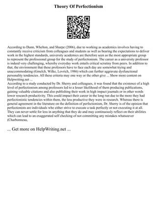 Theory Of Perfectionism
According to Dunn, Whelton, and Sharpe (2006), due to working as academics involves having to
constantly receive criticism from colleagues and students as well as bearing the expectations to deliver
work in the highest standards, university academics are therefore seen as the most appropriate group
to represent the professional group for the study of perfectionism. The career as a university professor
is indeed very challenging, whereby everyday work entails critical scrutiny from peers. In addition to
that, the environment that these professors have to face each day are somewhat trying and
unaccommodating (Gmelch, Wilke, Lovrich, 1986) which can further aggravate dysfunctional
personality tendencies. All these criteria may one way or the other give ... Show more content on
Helpwriting.net ...
According to a study conducted by Dr. Sherry and colleagues, it was found that the existence of a high
level of perfectionism among professors led to a lesser likelihood of them producing publications,
gaining valuable citations and also publishing their work in high impact journals or in other words
lower research productivity. This could impact their career in the long run due to the more they had
perfectionistic tendencies within them, the less productive they were in research. Whereas there is
general agreement in the literature on the definition of perfectionism, Dr. Sherry is of the opinion that
perfectionists are individuals who either strive to execute a task perfectly or not executing it at all.
They can never settle for less in anything that they do and may continuously reflect on their abilities
which can lead to an exaggerated self checking of not committing any mistakes whatsoever
(Charbonneau,
... Get more on HelpWriting.net ...
 