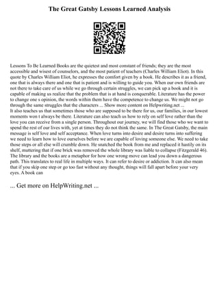 The Great Gatsby Lessons Learned Analysis
Lessons To Be Learned Books are the quietest and most constant of friends; they are the most
accessible and wisest of counselors, and the most patient of teachers (Charles William Eliot). In this
quote by Charles William Eliot, he expresses the comfort given by a book. He describes it as a friend,
one that is always there and one that is patient and is willing to guide you. When our own friends are
not there to take care of us while we go through certain struggles, we can pick up a book and it is
capable of making us realize that the problem that is at hand is conquerable. Literature has the power
to change one s opinion, the words within them have the competence to change us. We might not go
through the same struggles that the characters ... Show more content on Helpwriting.net ...
It also teaches us that sometimes those who are supposed to be there for us, our families, in our lowest
moments won t always be there. Literature can also teach us how to rely on self love rather than the
love you can receive from a single person. Throughout our journey, we will find those who we want to
spend the rest of our lives with, yet at times they do not think the same. In The Great Gatsby, the main
message is self love and self acceptance. When love turns into desire and desire turns into suffering
we need to learn how to love ourselves before we are capable of loving someone else. We need to take
those steps or all else will crumble down. He snatched the book from me and replaced it hastily on its
shelf, muttering that if one brick was removed the whole library was liable to collapse (Fitzgerald 46).
The library and the books are a metaphor for how one wrong move can lead you down a dangerous
path. This translates to real life in multiple ways. It can refer to desire or addiction. It can also mean
that if you skip one step or go too fast without any thought, things will fall apart before your very
eyes. A book can
... Get more on HelpWriting.net ...
 