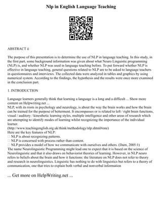 Nlp in English Language Teaching
ABSTRACT ii
The purpose of this presentation is to determine the use of NLP in language teaching. In this study, in
the first part, some background information was given about what Neuro Linguistic programming
(NLP) is, and whether NLP was used in language teaching before. To put forward whether NLP is
effective in language teaching, general questions related to NLP are to be asked to language teachers
in questionnaires and interviews. The collected data were analyzed in tables and graphics by using
numerical system. According to the findings, the hypothesis and the results were once more examined
in the conclusion part.
1. INTRODUCTION
Language learners generally think that learning a language is a long and a difficult ... Show more
content on Helpwriting.net ...
NLP, with its roots in psychology and neurology, is about the way the brain works and how the brain
can be trained for the purpose of betterment. It encompasses or is related to left / right brain functions,
visual / auditory / kinesthetic learning styles, multiple intelligence and other areas of research which
are attempting to identify modes of learning whilst recognizing the importance of the individual
learner.
(http://www.teachingenglish.org.uk/think/methodology/nlp.shtml#one)
Here are the key features of NLP:
• NLP is about recognizing patterns.
• NLP is concerned with process rather than content.
• NLP provides a model of how we communicate with ourselves and others. (Darn, 2005:1)
The name Neurolinguistic Programming might lead one to expect that it is based on the science of
Neurolinguistic and that it also draws on behaviorist theories of learning. However, in NLP neuro
refers to beliefs about the brain and how it functions: the literature on NLP does not refer to theory
and research in neurolinguistics. Linguistic has nothing to do with linguistics but refers to a theory of
communication, one that tries to explain both verbal and nonverbal information
... Get more on HelpWriting.net ...
 