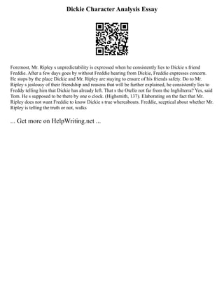 Dickie Character Analysis Essay
Foremost, Mr. Ripley s unpredictability is expressed when he consistently lies to Dickie s friend
Freddie. After a few days goes by without Freddie hearing from Dickie, Freddie expresses concern.
He stops by the place Dickie and Mr. Ripley are staying to ensure of his friends safety. Do to Mr.
Ripley s jealousy of their friendship and reasons that will be further explained, he consistently lies to
Freddy telling him that Dickie has already left. That s the Otello not far from the Inghilterra? Yes, said
Tom. He s supposed to be there by one o clock. (Highsmith, 137). Elaborating on the fact that Mr.
Ripley does not want Freddie to know Dickie s true whereabouts. Freddie, sceptical about whether Mr.
Ripley is telling the truth or not, walks
... Get more on HelpWriting.net ...
 