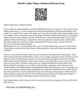 Martin Luther King s Shattered Dream Essay
Martin Luther King s Shattered Dream
I have a dream is a phrase heard by more than 200,000 Americans on August 28, 1963, and since then,
Martin Luther King, Jr. s I have a dream has resonated through millions of heads and thoughts in the
world. Eyes search for the reality of his dream, ears search for the freedom bells ringing, hands search
for a brother s hand, and mouths search for the songs of freedom. Martin Luther King, Jr. dreamed of a
utopia where the colors of black and white would become so intertwined that shades of gray would
appeared. Martin Luther King, Jr. charged the American people to go out and create a perfect place,
and many people have tried, but as long as antiquated moral values remain, America will never ...
Show more content on Helpwriting.net ...
Black people can vote, run for political office, have a job other than being a servant or maid, and are
looked upon as citizens of the United States. Black people have achieved freedom from government
regulation.
However, even with this freedom, black men and women are still oppressed by white people, which
holds America back from realizing King s dream. Law no longer segregates schools, but there are still
separate schools. In Chattanooga, there are several schools that are primarily black, Howard High
School and Eastside Elementary, while at other schools, such as McCallie one sees only a few black
faces in a sea of white. Churches are the same way: Brainerd Presbyterian Church moved from
Brainerd Road because they were not able to reach the black community, and so they gave their
church building to Friendship Baptist, a predominantly black church. Housing areas are separated, not
by law, but by practice: Martin Luther King Boulevard, Alton Park, 4th Street Courts, and the Harriet
Tub s Housing Project are all considered bad areas of town because of the majority of black families.
Black people have gained freedom by laws, but black people continue to be oppressed by ingrown
practices that keep Martin Luther King s dream from becoming a reality.
King dreamed that one day [America] will rise up and live out the true meaning of its creed: We hold
these truths to
... Get more on HelpWriting.net ...
 