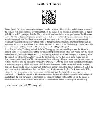 South Park Tropes
Tropes South Park is an animated television comedy for adults. The criticism and the controversy of
the film, as well as its success, have brought about the tropes in the television comedy film. To begin
with, Brent and Peggy argue that the film is not dedicated to children as the producer of the film says
(Arp, 17). This is because there is a general humor that is not suitable for young viewers as there is a
negative description of the liberal causes as well as a comic effect on religion that has generated
controversy causing debate. They argue that it is dangerous for democracy. There are tropes such as
activists who have protested how Jesus Christ has been portrayed in the Christianity venture (Arp, 77).
Stone who is one of the activists ... Show more content on Helpwriting.net ...
According to Irving Thalberg is that it is full of funny gags that have nothing to root for. Groucho
himself looks for the significance of the movie and the personal insult it had that would hurt the nation
and ruin the city reputation (Bothwell, 32). According to Danel, the movie is at par as a comedy with
the likes of Dr. Strangelove. A Silly reason for the way is a movie that has it trope paired with an
Aesop on the consideration of life and death and the conflicting differences that have been founded on
cultural practices and the outsider s perspective (Parker, 46). On the other hand, the protagonists seem
to persuade the pastry, aliens and elves chefs that the differences can be reconciled and be accepted.
The film shares similar tropes though with differences as there those that brings out the best part of the
movie and the television film as there are those that criticize the whole plot. Duck soup and a Silly
reason for way are similar as they establish a conflict between the people from a comedy view
(Bothwell, 55). Barbara view on a Silly reason for way forms a trivial dispute as the articulated plot is
laughable at the war grows out of proportion for a reason that can be tolerable. So far the tropes in
other films and movie are similar as they have common characteristics but they are individually
... Get more on HelpWriting.net ...
 