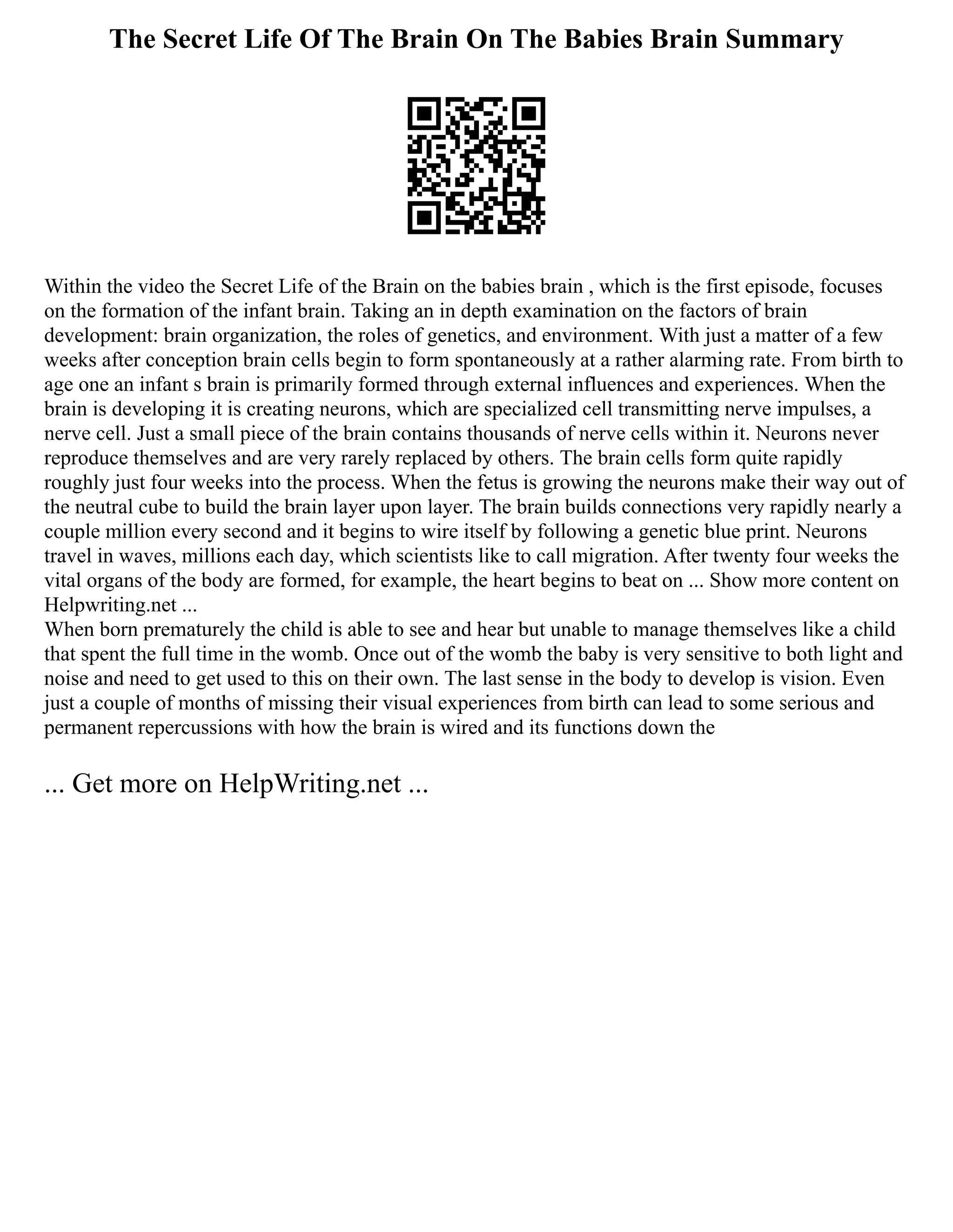 The Secret Life Of The Brain On The Babies Brain Summary
Within the video the Secret Life of the Brain on the babies brain , which is the first episode, focuses
on the formation of the infant brain. Taking an in depth examination on the factors of brain
development: brain organization, the roles of genetics, and environment. With just a matter of a few
weeks after conception brain cells begin to form spontaneously at a rather alarming rate. From birth to
age one an infant s brain is primarily formed through external influences and experiences. When the
brain is developing it is creating neurons, which are specialized cell transmitting nerve impulses, a
nerve cell. Just a small piece of the brain contains thousands of nerve cells within it. Neurons never
reproduce themselves and are very rarely replaced by others. The brain cells form quite rapidly
roughly just four weeks into the process. When the fetus is growing the neurons make their way out of
the neutral cube to build the brain layer upon layer. The brain builds connections very rapidly nearly a
couple million every second and it begins to wire itself by following a genetic blue print. Neurons
travel in waves, millions each day, which scientists like to call migration. After twenty four weeks the
vital organs of the body are formed, for example, the heart begins to beat on ... Show more content on
Helpwriting.net ...
When born prematurely the child is able to see and hear but unable to manage themselves like a child
that spent the full time in the womb. Once out of the womb the baby is very sensitive to both light and
noise and need to get used to this on their own. The last sense in the body to develop is vision. Even
just a couple of months of missing their visual experiences from birth can lead to some serious and
permanent repercussions with how the brain is wired and its functions down the
... Get more on HelpWriting.net ...
 