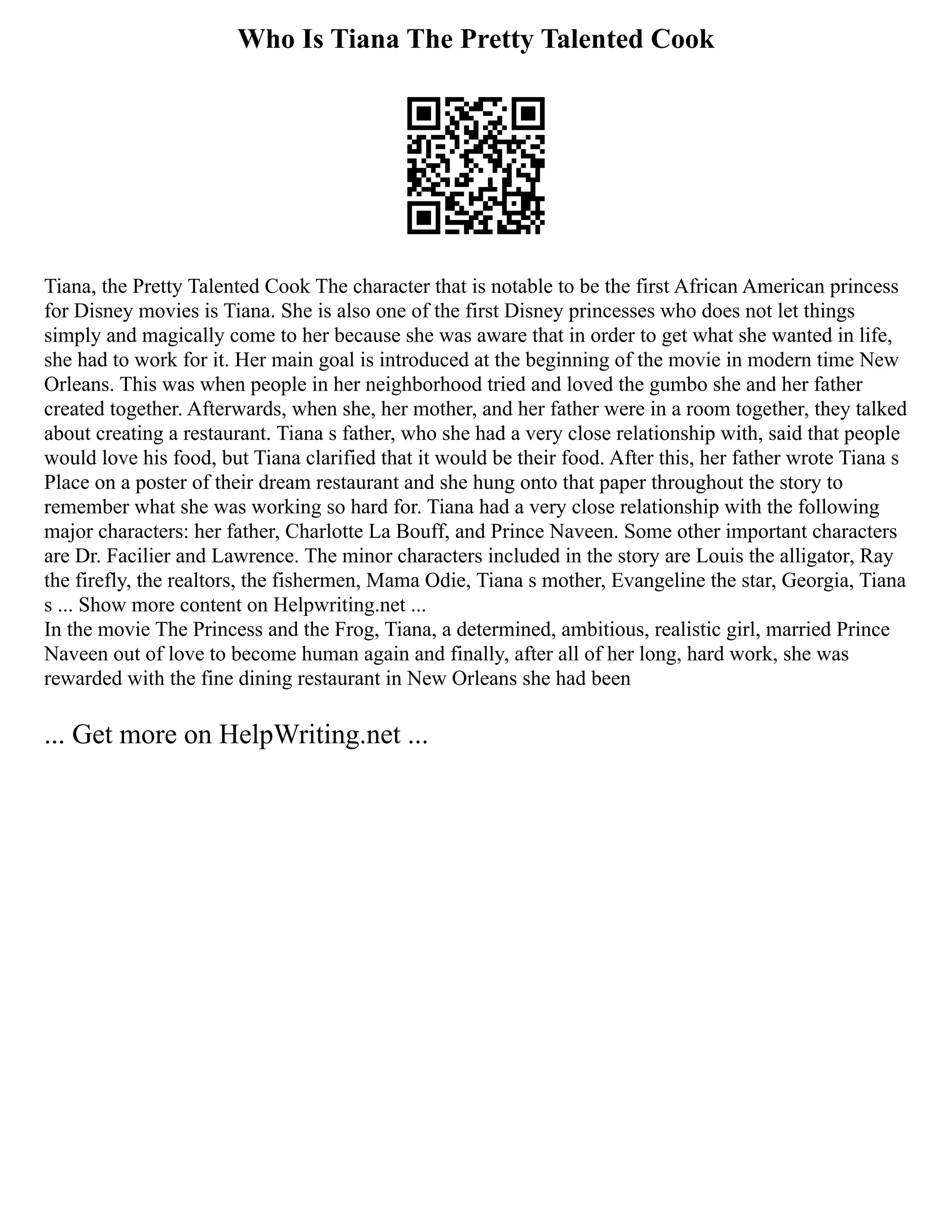 Who Is Tiana The Pretty Talented Cook
Tiana, the Pretty Talented Cook The character that is notable to be the first African American princess
for Disney movies is Tiana. She is also one of the first Disney princesses who does not let things
simply and magically come to her because she was aware that in order to get what she wanted in life,
she had to work for it. Her main goal is introduced at the beginning of the movie in modern time New
Orleans. This was when people in her neighborhood tried and loved the gumbo she and her father
created together. Afterwards, when she, her mother, and her father were in a room together, they talked
about creating a restaurant. Tiana s father, who she had a very close relationship with, said that people
would love his food, but Tiana clarified that it would be their food. After this, her father wrote Tiana s
Place on a poster of their dream restaurant and she hung onto that paper throughout the story to
remember what she was working so hard for. Tiana had a very close relationship with the following
major characters: her father, Charlotte La Bouff, and Prince Naveen. Some other important characters
are Dr. Facilier and Lawrence. The minor characters included in the story are Louis the alligator, Ray
the firefly, the realtors, the fishermen, Mama Odie, Tiana s mother, Evangeline the star, Georgia, Tiana
s ... Show more content on Helpwriting.net ...
In the movie The Princess and the Frog, Tiana, a determined, ambitious, realistic girl, married Prince
Naveen out of love to become human again and finally, after all of her long, hard work, she was
rewarded with the fine dining restaurant in New Orleans she had been
... Get more on HelpWriting.net ...
 