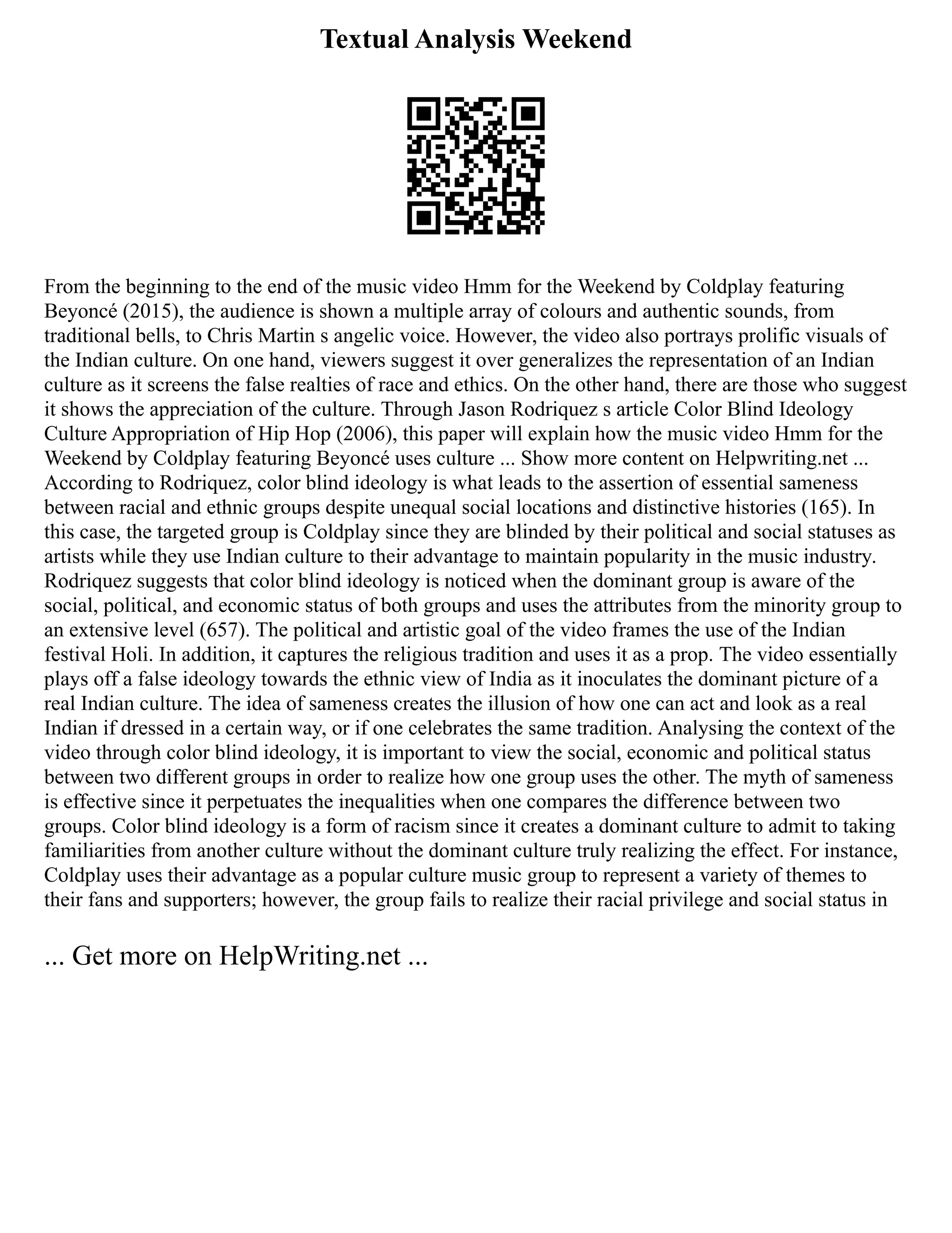 Textual Analysis Weekend
From the beginning to the end of the music video Hmm for the Weekend by Coldplay featuring
Beyoncé (2015), the audience is shown a multiple array of colours and authentic sounds, from
traditional bells, to Chris Martin s angelic voice. However, the video also portrays prolific visuals of
the Indian culture. On one hand, viewers suggest it over generalizes the representation of an Indian
culture as it screens the false realties of race and ethics. On the other hand, there are those who suggest
it shows the appreciation of the culture. Through Jason Rodriquez s article Color Blind Ideology
Culture Appropriation of Hip Hop (2006), this paper will explain how the music video Hmm for the
Weekend by Coldplay featuring Beyoncé uses culture ... Show more content on Helpwriting.net ...
According to Rodriquez, color blind ideology is what leads to the assertion of essential sameness
between racial and ethnic groups despite unequal social locations and distinctive histories (165). In
this case, the targeted group is Coldplay since they are blinded by their political and social statuses as
artists while they use Indian culture to their advantage to maintain popularity in the music industry.
Rodriquez suggests that color blind ideology is noticed when the dominant group is aware of the
social, political, and economic status of both groups and uses the attributes from the minority group to
an extensive level (657). The political and artistic goal of the video frames the use of the Indian
festival Holi. In addition, it captures the religious tradition and uses it as a prop. The video essentially
plays off a false ideology towards the ethnic view of India as it inoculates the dominant picture of a
real Indian culture. The idea of sameness creates the illusion of how one can act and look as a real
Indian if dressed in a certain way, or if one celebrates the same tradition. Analysing the context of the
video through color blind ideology, it is important to view the social, economic and political status
between two different groups in order to realize how one group uses the other. The myth of sameness
is effective since it perpetuates the inequalities when one compares the difference between two
groups. Color blind ideology is a form of racism since it creates a dominant culture to admit to taking
familiarities from another culture without the dominant culture truly realizing the effect. For instance,
Coldplay uses their advantage as a popular culture music group to represent a variety of themes to
their fans and supporters; however, the group fails to realize their racial privilege and social status in
... Get more on HelpWriting.net ...
 